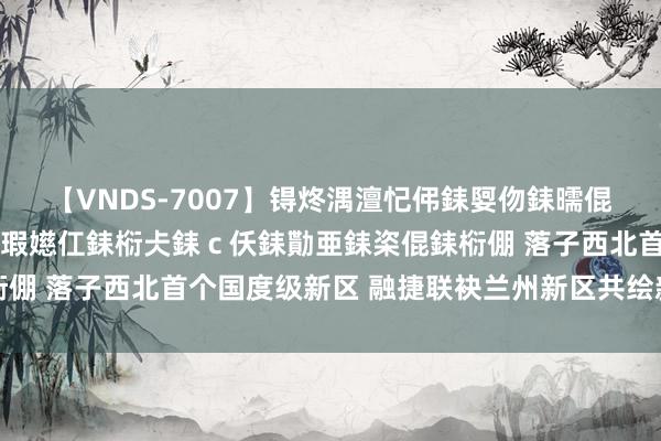 【VNDS-7007】锝炵湡澶忋伄銇娿伆銇曘倱锝?鐔熷コ銇犮仯銇﹁倢瑕嬨仜銇椼仧銇ｃ仸銇勩亜銇栥倱銇椼倗 落子西北首个国度级新区 融捷联袂兰州新区共绘新动力蓝图