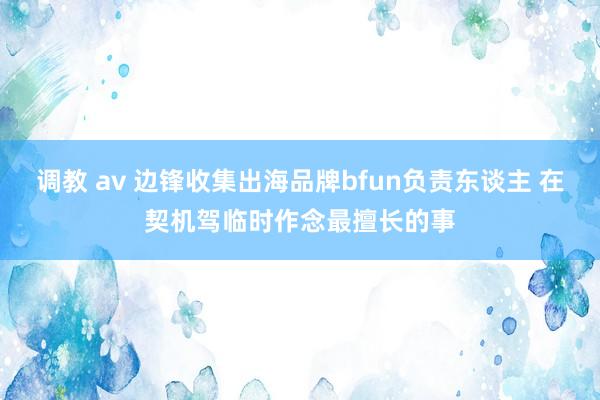 调教 av 边锋收集出海品牌bfun负责东谈主 在契机驾临时作念最擅长的事