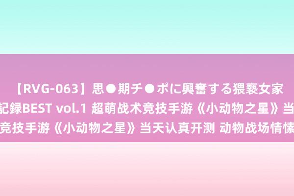 【RVG-063】思●期チ●ポに興奮する猥褻女家庭教師がした事の全記録BEST vol.1 超萌战术竞技手游《小动物之星》当天认真开测 动物战场情愫开战