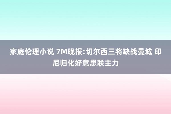 家庭伦理小说 7M晚报:切尔西三将缺战曼城 印尼归化好意思联主力