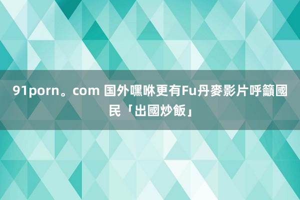 91porn。com 国外嘿咻更有Fu　丹麥影片呼籲國民「出國炒飯」