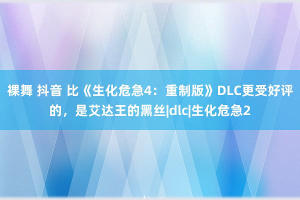 裸舞 抖音 比《生化危急4：重制版》DLC更受好评的，是艾达王的黑丝|dlc|生化危急2