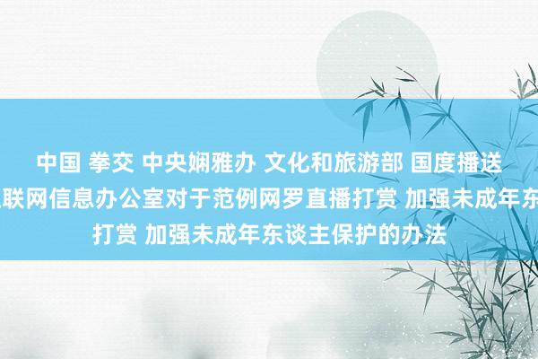 中国 拳交 中央娴雅办 文化和旅游部 国度播送电视总局 国度互联网信息办公室对于范例网罗直播打赏 加强未成年东谈主保护的办法