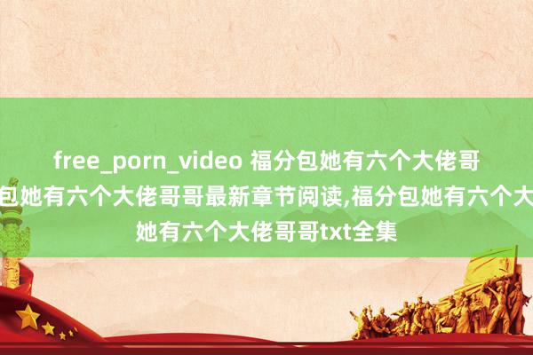 free_porn_video 福分包她有六个大佬哥哥无弹窗，福分包她有六个大佬哥哥最新章节阅读，福分包她有六个大佬哥哥txt全集