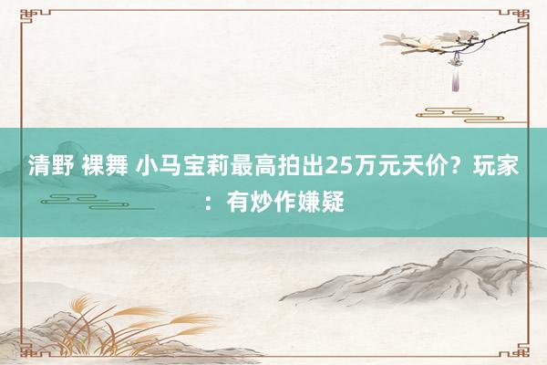 清野 裸舞 小马宝莉最高拍出25万元天价？玩家：有炒作嫌疑