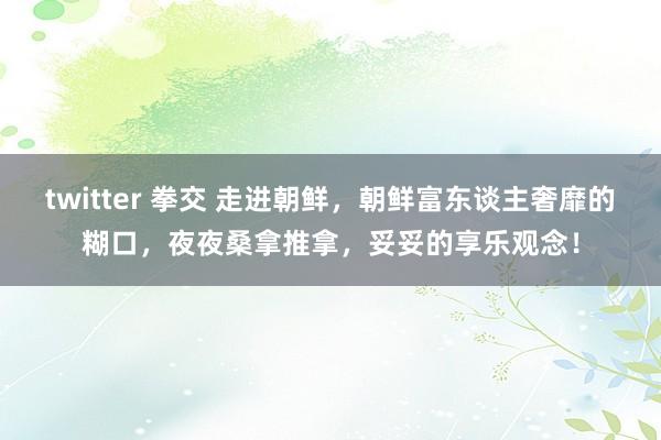 twitter 拳交 走进朝鲜，朝鲜富东谈主奢靡的糊口，夜夜桑拿推拿，妥妥的享乐观念！