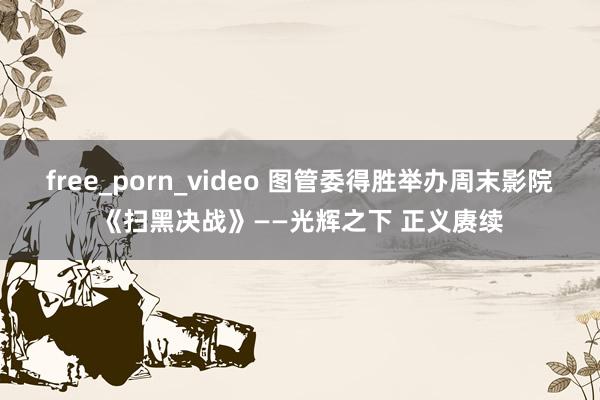 free_porn_video 图管委得胜举办周末影院《扫黑决战》——光辉之下 正义赓续