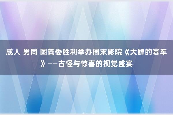 成人 男同 图管委胜利举办周末影院《大肆的赛车》——古怪与惊喜的视觉盛宴