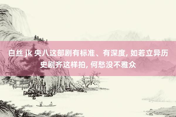 白丝 jk 央八这部剧有标准、有深度, 如若立异历史剧齐这样拍, 何愁没不雅众