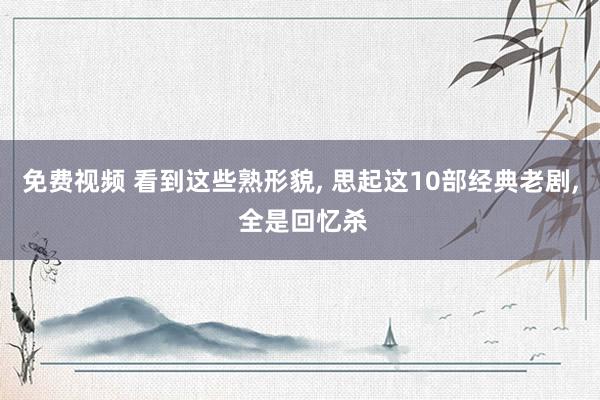 免费视频 看到这些熟形貌, 思起这10部经典老剧, 全是回忆杀