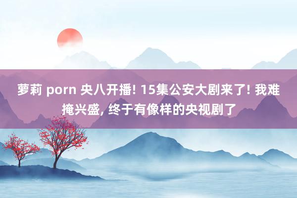 萝莉 porn 央八开播! 15集公安大剧来了! 我难掩兴盛, 终于有像样的央视剧了