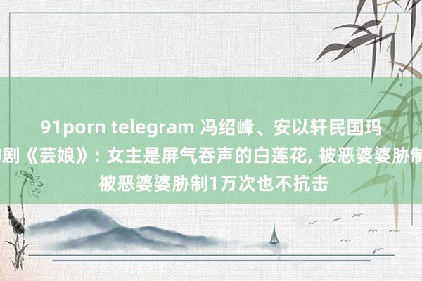 91porn telegram 冯绍峰、安以轩民国玛丽苏权门宅斗神剧《芸娘》: 女主是屏气吞声的白莲花, 被恶婆婆胁制1万次也不抗击